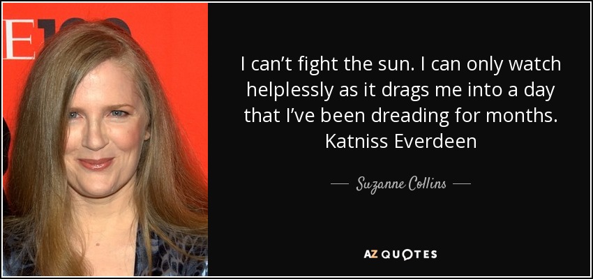 I can’t fight the sun. I can only watch helplessly as it drags me into a day that I’ve been dreading for months. Katniss Everdeen - Suzanne Collins