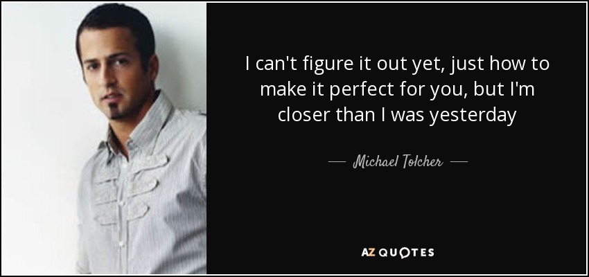 I can't figure it out yet, just how to make it perfect for you, but I'm closer than I was yesterday - Michael Tolcher