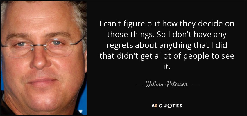 I can't figure out how they decide on those things. So I don't have any regrets about anything that I did that didn't get a lot of people to see it. - William Petersen