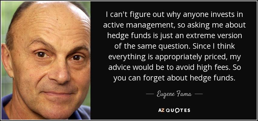 I can't figure out why anyone invests in active management, so asking me about hedge funds is just an extreme version of the same question. Since I think everything is appropriately priced, my advice would be to avoid high fees. So you can forget about hedge funds. - Eugene Fama