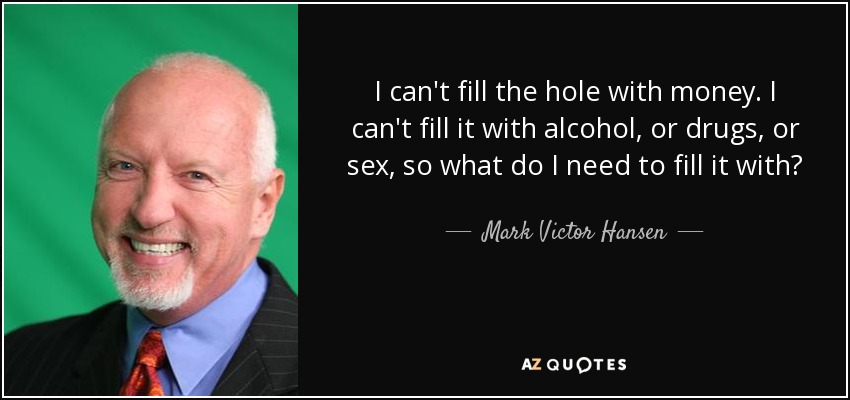 I can't fill the hole with money. I can't fill it with alcohol, or drugs, or sex, so what do I need to fill it with? - Mark Victor Hansen