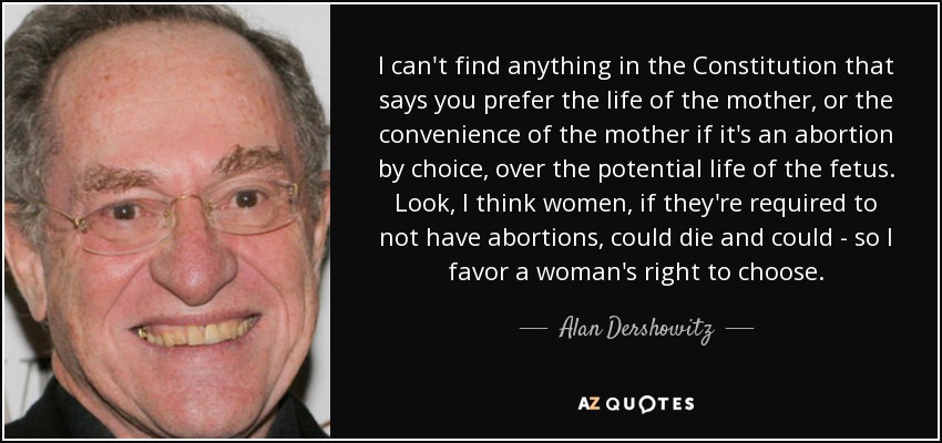 I can't find anything in the Constitution that says you prefer the life of the mother, or the convenience of the mother if it's an abortion by choice, over the potential life of the fetus. Look, I think women, if they're required to not have abortions, could die and could - so I favor a woman's right to choose. - Alan Dershowitz