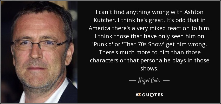 I can't find anything wrong with Ashton Kutcher. I think he's great. It's odd that in America there's a very mixed reaction to him. I think those that have only seen him on 'Punk'd' or 'That 70s Show' get him wrong. There's much more to him than those characters or that persona he plays in those shows. - Nigel Cole