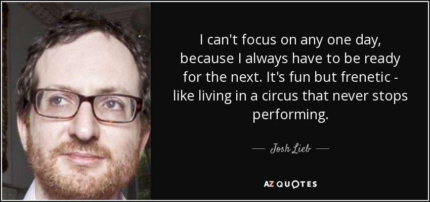 I can't focus on any one day, because I always have to be ready for the next. It's fun but frenetic - like living in a circus that never stops performing. - Josh Lieb