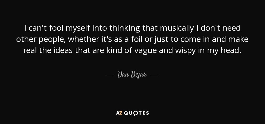 I can't fool myself into thinking that musically I don't need other people, whether it's as a foil or just to come in and make real the ideas that are kind of vague and wispy in my head. - Dan Bejar
