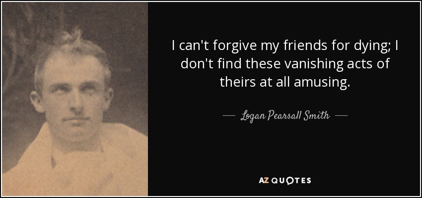 I can't forgive my friends for dying; I don't find these vanishing acts of theirs at all amusing. - Logan Pearsall Smith