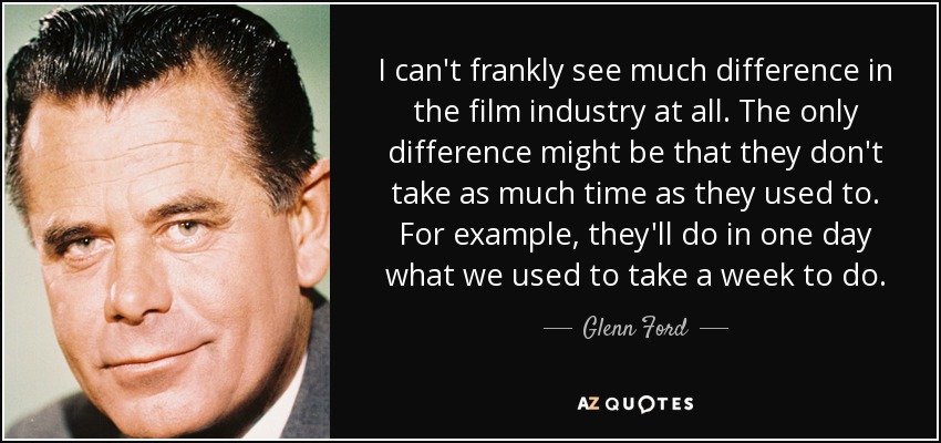 I can't frankly see much difference in the film industry at all. The only difference might be that they don't take as much time as they used to. For example, they'll do in one day what we used to take a week to do. - Glenn Ford