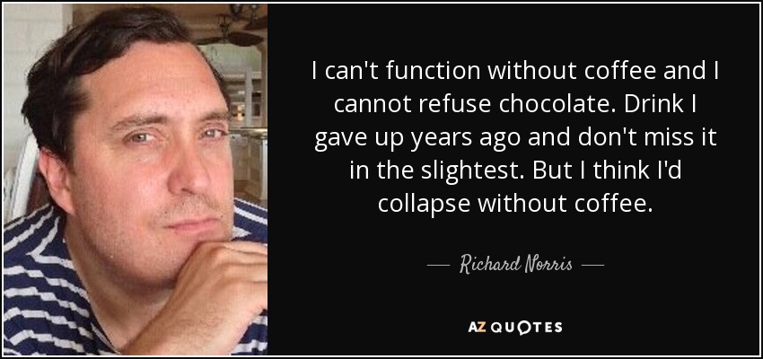 I can't function without coffee and I cannot refuse chocolate. Drink I gave up years ago and don't miss it in the slightest. But I think I'd collapse without coffee. - Richard Norris