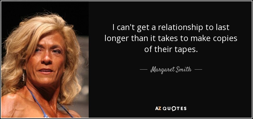 I can't get a relationship to last longer than it takes to make copies of their tapes. - Margaret Smith