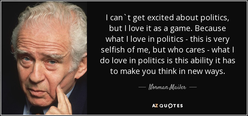 I can`t get excited about politics, but I love it as a game. Because what I love in politics - this is very selfish of me, but who cares - what I do love in politics is this ability it has to make you think in new ways. - Norman Mailer