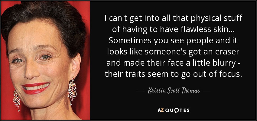 I can't get into all that physical stuff of having to have flawless skin... Sometimes you see people and it looks like someone's got an eraser and made their face a little blurry - their traits seem to go out of focus. - Kristin Scott Thomas