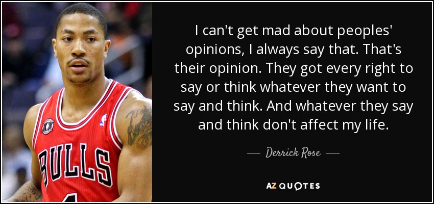 I can't get mad about peoples' opinions, I always say that. That's their opinion. They got every right to say or think whatever they want to say and think. And whatever they say and think don't affect my life. - Derrick Rose