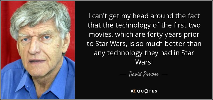 I can't get my head around the fact that the technology of the first two movies, which are forty years prior to Star Wars, is so much better than any technology they had in Star Wars! - David Prowse