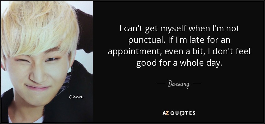 I can't get myself when I'm not punctual. If I'm late for an appointment, even a bit, I don't feel good for a whole day. - Daesung