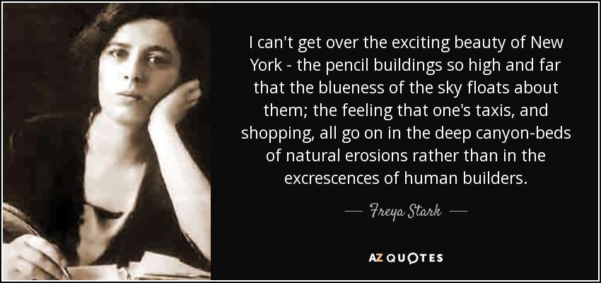 I can't get over the exciting beauty of New York - the pencil buildings so high and far that the blueness of the sky floats about them; the feeling that one's taxis, and shopping, all go on in the deep canyon-beds of natural erosions rather than in the excrescences of human builders. - Freya Stark