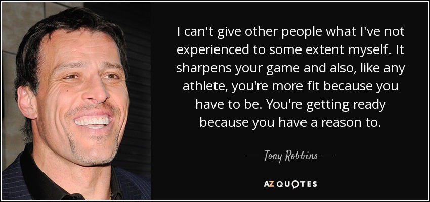 I can't give other people what I've not experienced to some extent myself. It sharpens your game and also, like any athlete, you're more fit because you have to be. You're getting ready because you have a reason to. - Tony Robbins