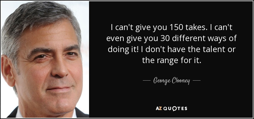 I can't give you 150 takes. I can't even give you 30 different ways of doing it! I don't have the talent or the range for it. - George Clooney