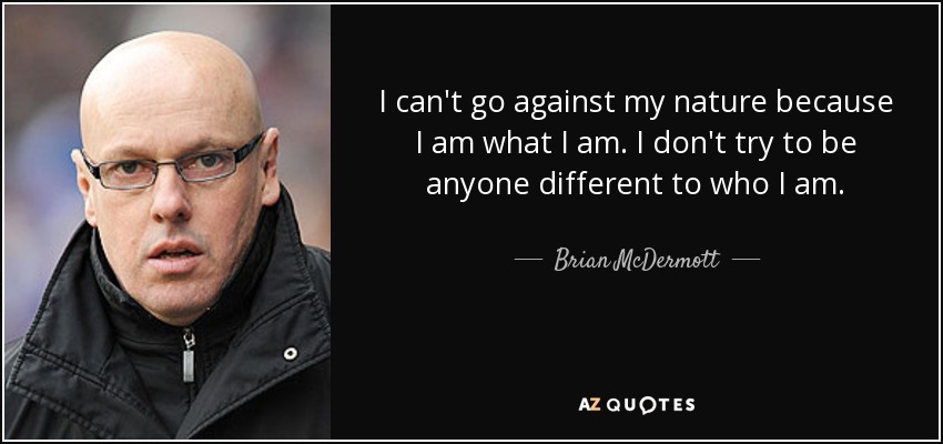 I can't go against my nature because I am what I am. I don't try to be anyone different to who I am. - Brian McDermott