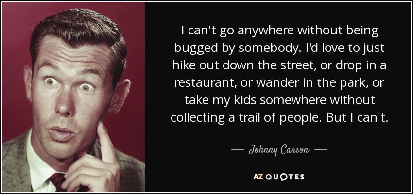I can't go anywhere without being bugged by somebody. I'd love to just hike out down the street, or drop in a restaurant, or wander in the park, or take my kids somewhere without collecting a trail of people. But I can't. - Johnny Carson