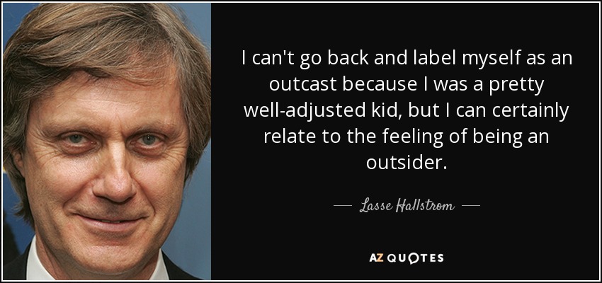 I can't go back and label myself as an outcast because I was a pretty well-adjusted kid, but I can certainly relate to the feeling of being an outsider. - Lasse Hallstrom