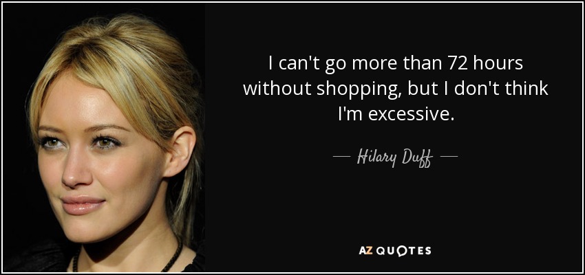 I can't go more than 72 hours without shopping, but I don't think I'm excessive. - Hilary Duff