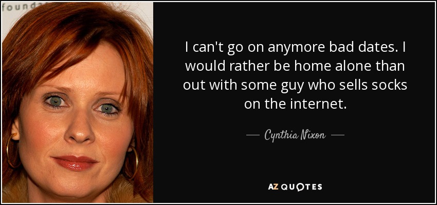 I can't go on anymore bad dates. I would rather be home alone than out with some guy who sells socks on the internet. - Cynthia Nixon