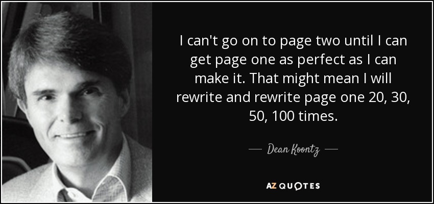 I can't go on to page two until I can get page one as perfect as I can make it. That might mean I will rewrite and rewrite page one 20, 30, 50, 100 times. - Dean Koontz