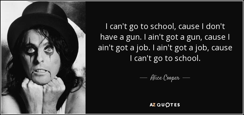 I can't go to school, cause I don't have a gun. I ain't got a gun, cause I ain't got a job. I ain't got a job, cause I can't go to school. - Alice Cooper
