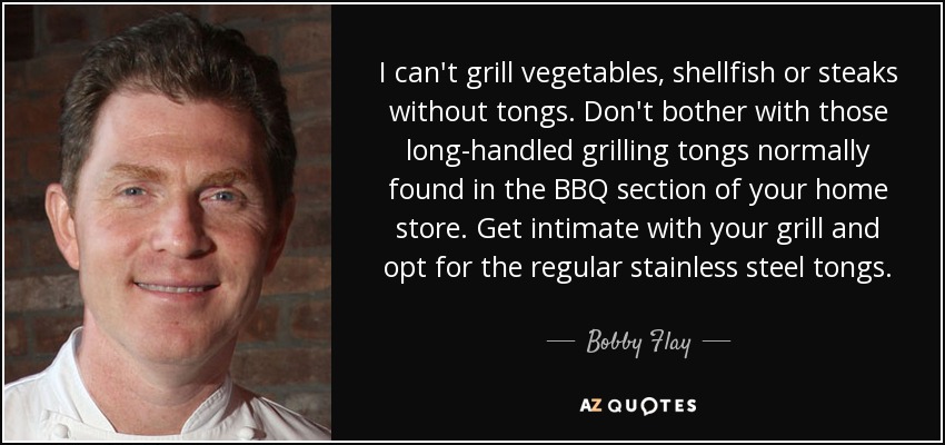 I can't grill vegetables, shellfish or steaks without tongs. Don't bother with those long-handled grilling tongs normally found in the BBQ section of your home store. Get intimate with your grill and opt for the regular stainless steel tongs. - Bobby Flay