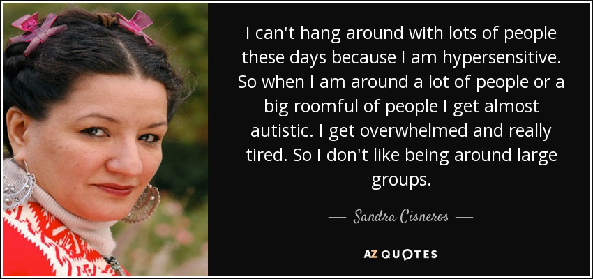 I can't hang around with lots of people these days because I am hypersensitive. So when I am around a lot of people or a big roomful of people I get almost autistic. I get overwhelmed and really tired. So I don't like being around large groups. - Sandra Cisneros