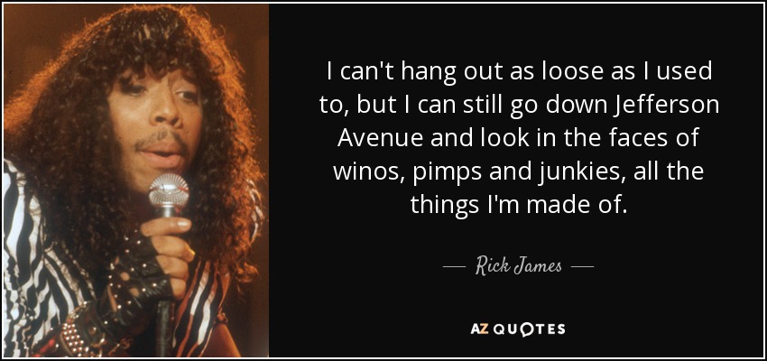 I can't hang out as loose as I used to, but I can still go down Jefferson Avenue and look in the faces of winos, pimps and junkies, all the things I'm made of. - Rick James