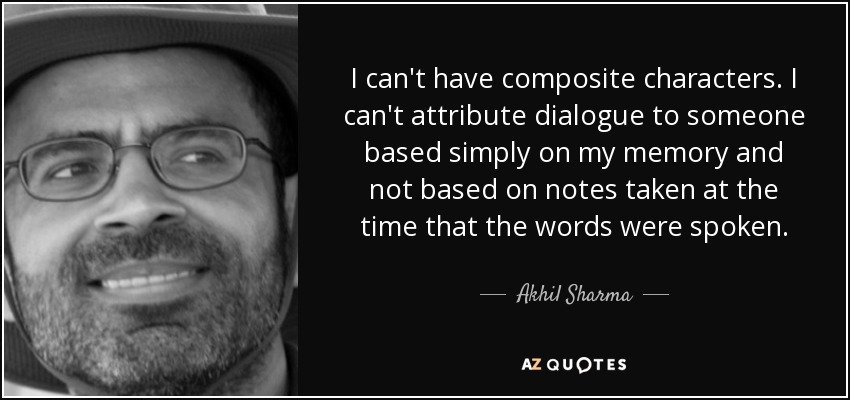 I can't have composite characters. I can't attribute dialogue to someone based simply on my memory and not based on notes taken at the time that the words were spoken. - Akhil Sharma