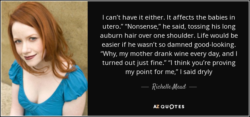 I can’t have it either. It affects the babies in utero.” “Nonsense,” he said, tossing his long auburn hair over one shoulder. Life would be easier if he wasn’t so damned good-looking. “Why, my mother drank wine every day, and I turned out just fine.” “I think you’re proving my point for me,” I said dryly - Richelle Mead