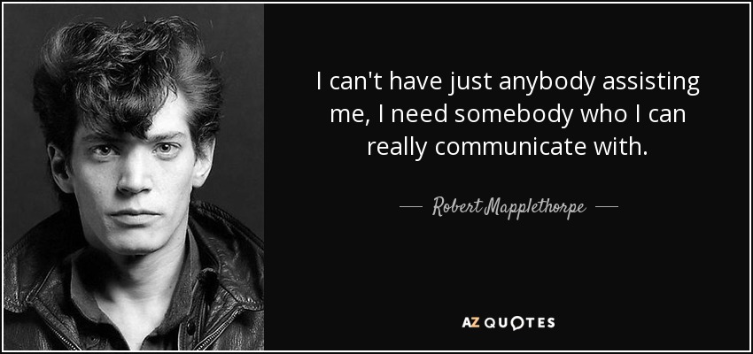 I can't have just anybody assisting me, I need somebody who I can really communicate with. - Robert Mapplethorpe
