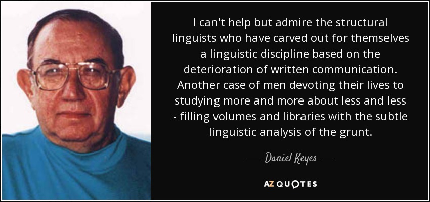 I can't help but admire the structural linguists who have carved out for themselves a linguistic discipline based on the deterioration of written communication. Another case of men devoting their lives to studying more and more about less and less - filling volumes and libraries with the subtle linguistic analysis of the grunt. - Daniel Keyes