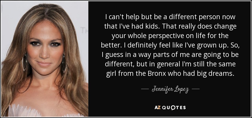 I can't help but be a different person now that I've had kids. That really does change your whole perspective on life for the better. I definitely feel like I've grown up. So, I guess in a way parts of me are going to be different, but in general I'm still the same girl from the Bronx who had big dreams. - Jennifer Lopez
