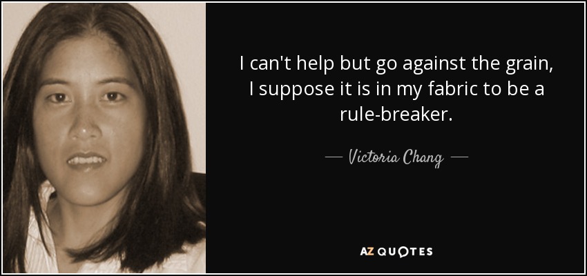 I can't help but go against the grain, I suppose it is in my fabric to be a rule-breaker. - Victoria Chang