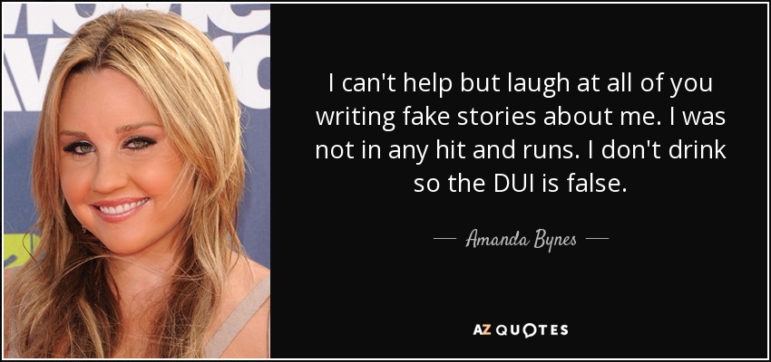 I can't help but laugh at all of you writing fake stories about me. I was not in any hit and runs. I don't drink so the DUI is false. - Amanda Bynes