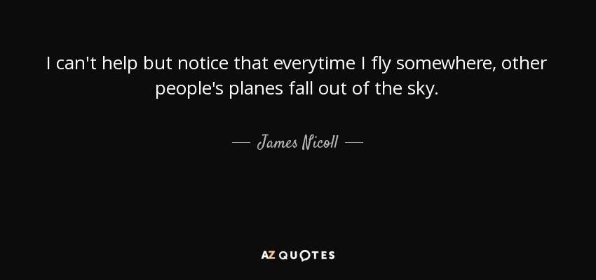 I can't help but notice that everytime I fly somewhere, other people's planes fall out of the sky. - James Nicoll