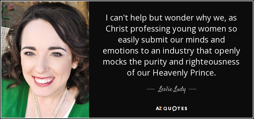 I can't help but wonder why we, as Christ professing young women so easily submit our minds and emotions to an industry that openly mocks the purity and righteousness of our Heavenly Prince. - Leslie Ludy