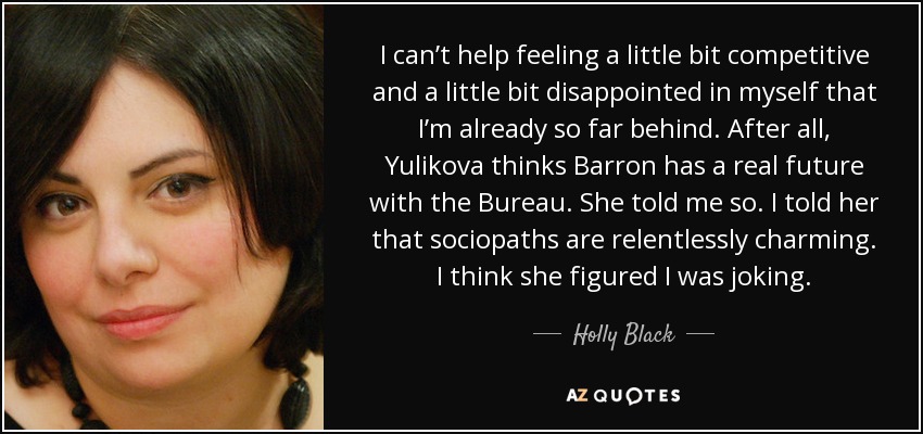 I can’t help feeling a little bit competitive and a little bit disappointed in myself that I’m already so far behind. After all, Yulikova thinks Barron has a real future with the Bureau. She told me so. I told her that sociopaths are relentlessly charming. I think she figured I was joking. - Holly Black