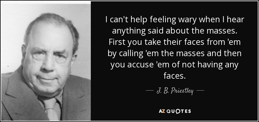 I can't help feeling wary when I hear anything said about the masses. First you take their faces from 'em by calling 'em the masses and then you accuse 'em of not having any faces. - J. B. Priestley
