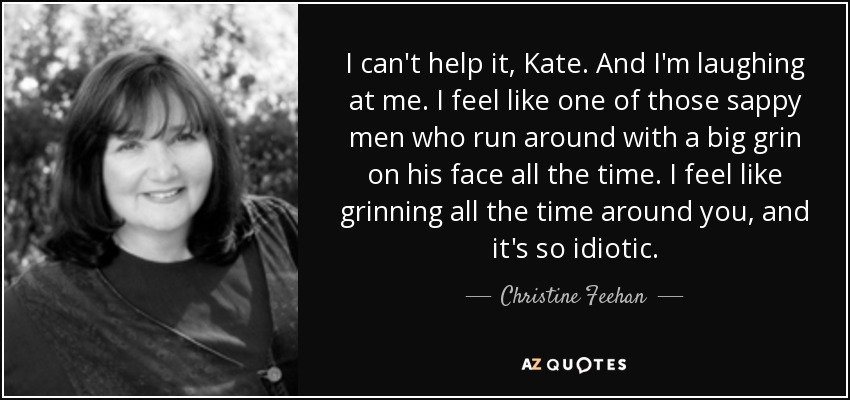 I can't help it, Kate. And I'm laughing at me. I feel like one of those sappy men who run around with a big grin on his face all the time. I feel like grinning all the time around you, and it's so idiotic. - Christine Feehan
