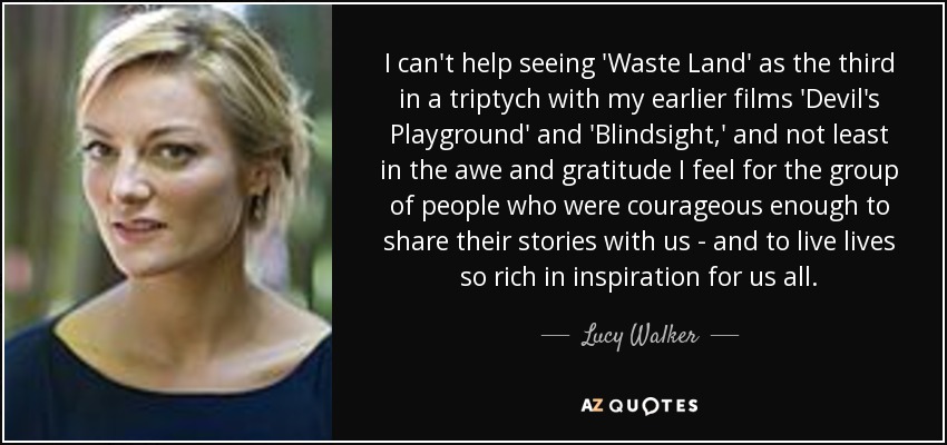 I can't help seeing 'Waste Land' as the third in a triptych with my earlier films 'Devil's Playground' and 'Blindsight,' and not least in the awe and gratitude I feel for the group of people who were courageous enough to share their stories with us - and to live lives so rich in inspiration for us all. - Lucy Walker