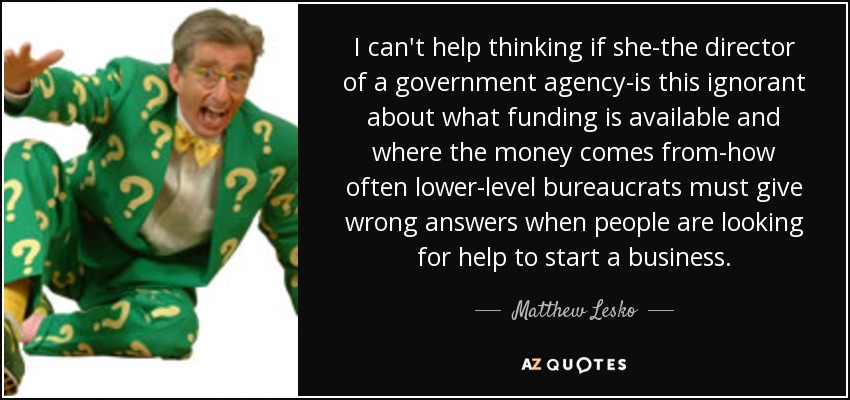 I can't help thinking if she-the director of a government agency-is this ignorant about what funding is available and where the money comes from-how often lower-level bureaucrats must give wrong answers when people are looking for help to start a business. - Matthew Lesko