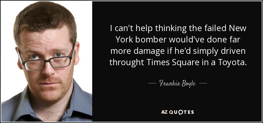 I can't help thinking the failed New York bomber would've done far more damage if he'd simply driven throught Times Square in a Toyota. - Frankie Boyle