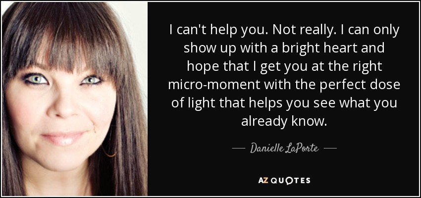 I can't help you. Not really. I can only show up with a bright heart and hope that I get you at the right micro-moment with the perfect dose of light that helps you see what you already know. - Danielle LaPorte