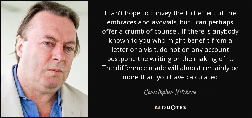 I can’t hope to convey the full effect of the embraces and avowals, but I can perhaps offer a crumb of counsel. If there is anybody known to you who might benefit from a letter or a visit, do not on any account postpone the writing or the making of it. The difference made will almost certainly be more than you have calculated - Christopher Hitchens