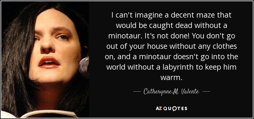 I can't imagine a decent maze that would be caught dead without a minotaur. It's not done! You don't go out of your house without any clothes on, and a minotaur doesn't go into the world without a labyrinth to keep him warm. - Catherynne M. Valente