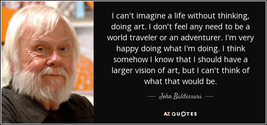 I can't imagine a life without thinking, doing art. I don't feel any need to be a world traveler or an adventurer. I'm very happy doing what I'm doing. I think somehow I know that I should have a larger vision of art, but I can't think of what that would be. - John Baldessari